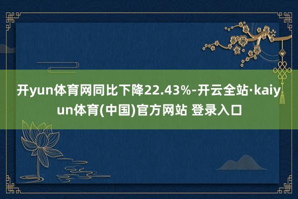 开yun体育网同比下降22.43%-开云全站·kaiyun体育(中国)官方网站 登录入口
