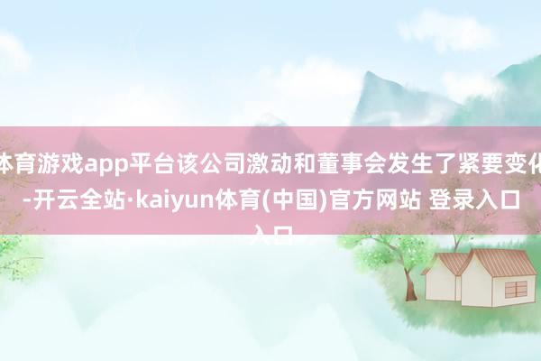 体育游戏app平台该公司激动和董事会发生了紧要变化-开云全站·kaiyun体育(中国)官方网站 登录入口