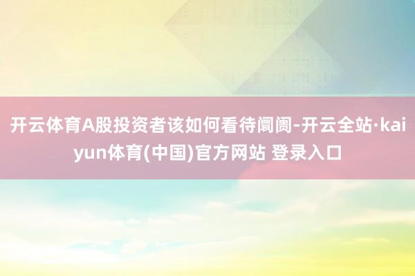开云体育A股投资者该如何看待阛阓-开云全站·kaiyun体育(中国)官方网站 登录入口