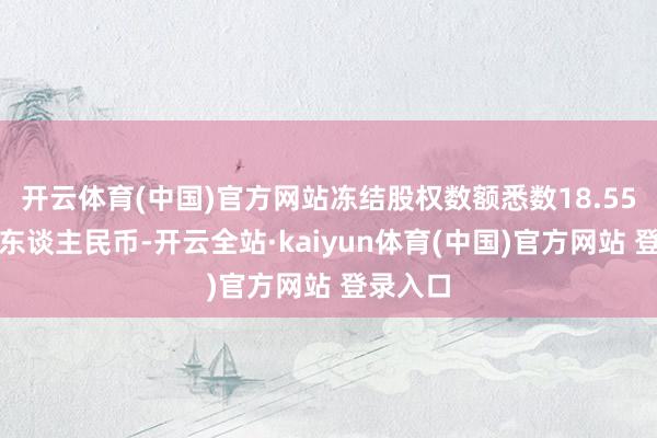 开云体育(中国)官方网站冻结股权数额悉数18.55亿余元东谈主民币-开云全站·kaiyun体育(中国)官方网站 登录入口