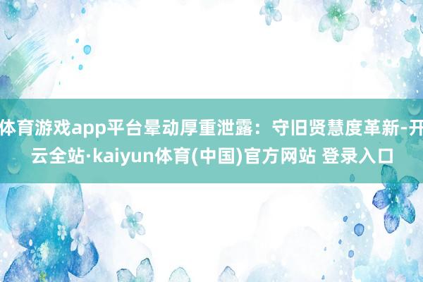 体育游戏app平台晕动厚重泄露：守旧贤慧度革新-开云全站·kaiyun体育(中国)官方网站 登录入口