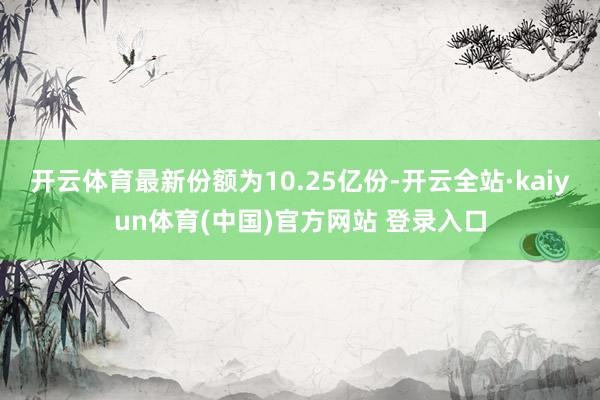 开云体育最新份额为10.25亿份-开云全站·kaiyun体育(中国)官方网站 登录入口