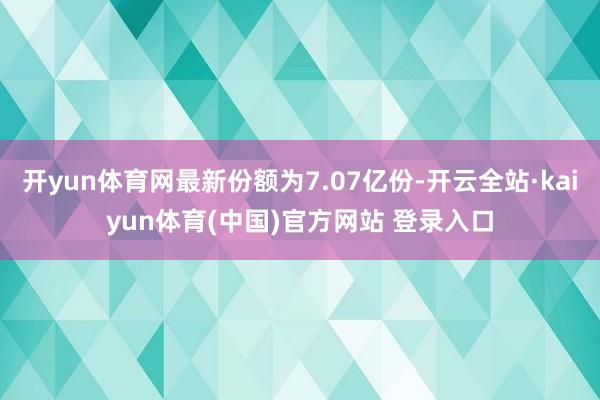 开yun体育网最新份额为7.07亿份-开云全站·kaiyun体育(中国)官方网站 登录入口