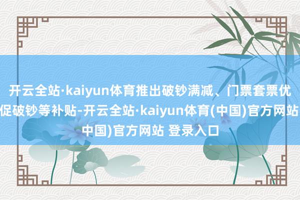 开云全站·kaiyun体育推出破钞满减、门票套票优惠、电影促破钞等补贴-开云全站·kaiyun体育(中国)官方网站 登录入口