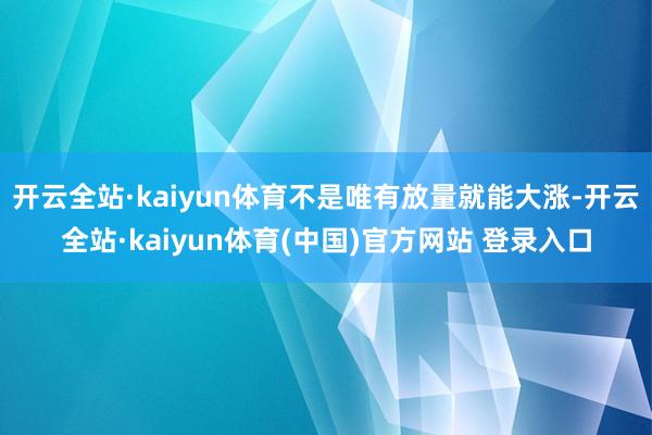 开云全站·kaiyun体育不是唯有放量就能大涨-开云全站·kaiyun体育(中国)官方网站 登录入口
