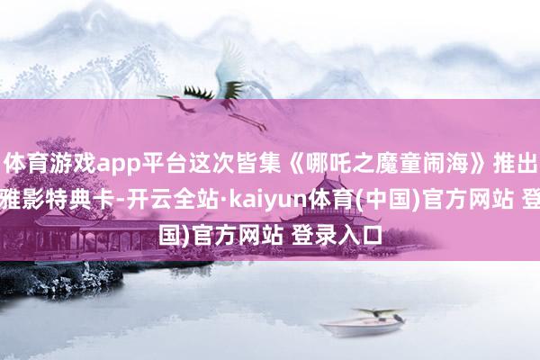 体育游戏app平台这次皆集《哪吒之魔童闹海》推出特质不雅影特典卡-开云全站·kaiyun体育(中国)官方网站 登录入口
