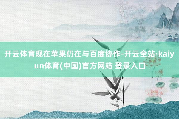 开云体育现在苹果仍在与百度协作-开云全站·kaiyun体育(中国)官方网站 登录入口