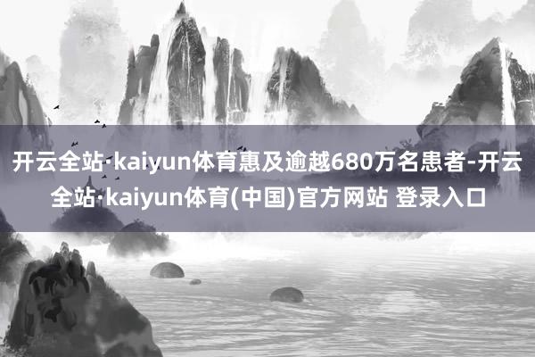 开云全站·kaiyun体育惠及逾越680万名患者-开云全站·kaiyun体育(中国)官方网站 登录入口