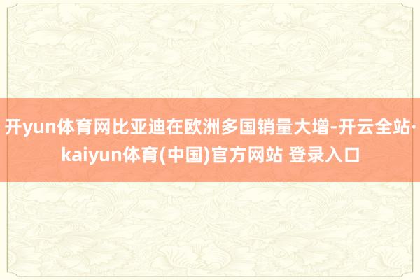 开yun体育网比亚迪在欧洲多国销量大增-开云全站·kaiyun体育(中国)官方网站 登录入口