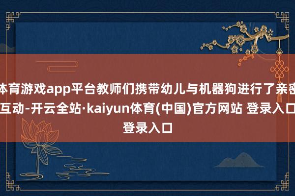 体育游戏app平台教师们携带幼儿与机器狗进行了亲密互动-开云全站·kaiyun体育(中国)官方网站 登录入口