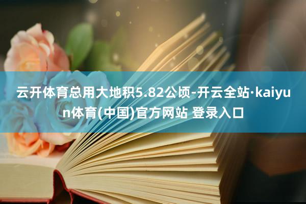 云开体育总用大地积5.82公顷-开云全站·kaiyun体育(中国)官方网站 登录入口