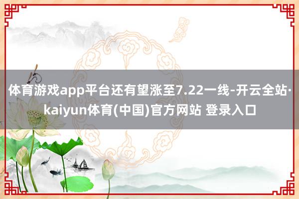 体育游戏app平台还有望涨至7.22一线-开云全站·kaiyun体育(中国)官方网站 登录入口