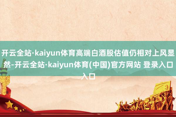 开云全站·kaiyun体育高端白酒股估值仍相对上风显然-开云全站·kaiyun体育(中国)官方网站 登录入口