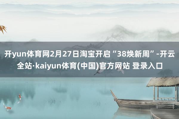 开yun体育网2月27日淘宝开启“38焕新周”-开云全站·kaiyun体育(中国)官方网站 登录入口