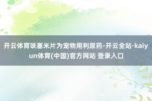 开云体育呋塞米片为宠物用利尿药-开云全站·kaiyun体育(中国)官方网站 登录入口