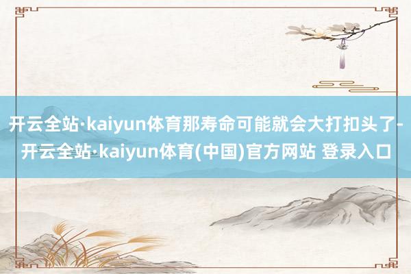 开云全站·kaiyun体育那寿命可能就会大打扣头了-开云全站·kaiyun体育(中国)官方网站 登录入口