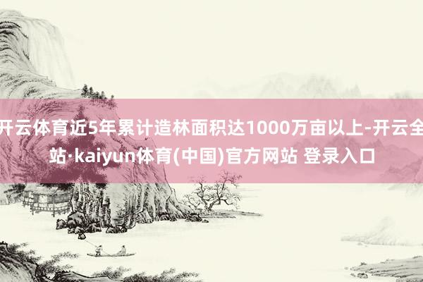 开云体育近5年累计造林面积达1000万亩以上-开云全站·kaiyun体育(中国)官方网站 登录入口
