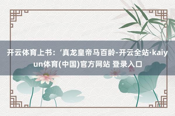 开云体育上书：‘真龙皇帝马百龄-开云全站·kaiyun体育(中国)官方网站 登录入口