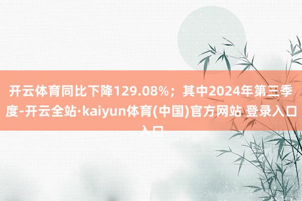 开云体育同比下降129.08%；其中2024年第三季度-开云全站·kaiyun体育(中国)官方网站 登录入口