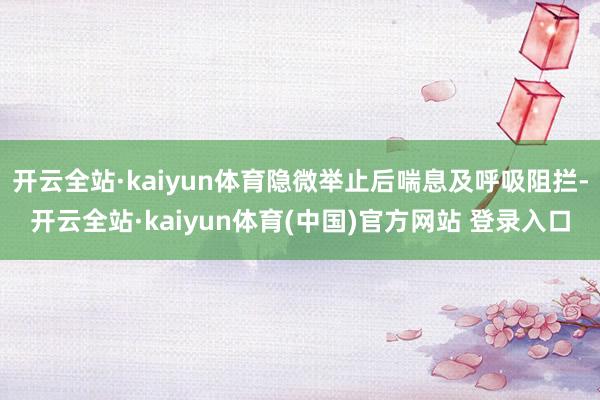 开云全站·kaiyun体育隐微举止后喘息及呼吸阻拦-开云全站·kaiyun体育(中国)官方网站 登录入口