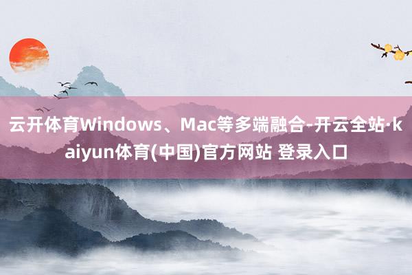 云开体育Windows、Mac等多端融合-开云全站·kaiyun体育(中国)官方网站 登录入口