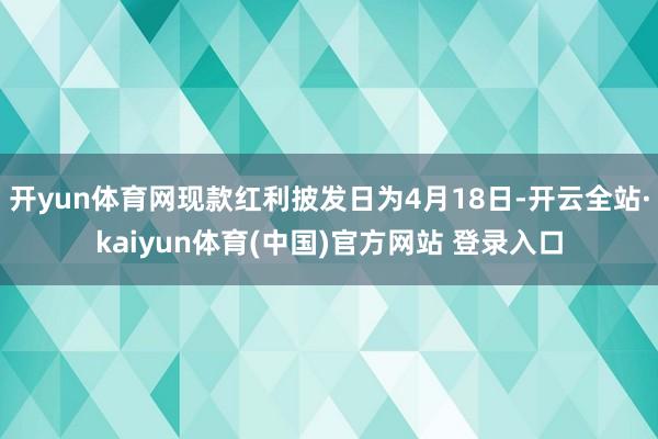 开yun体育网现款红利披发日为4月18日-开云全站·kaiyun体育(中国)官方网站 登录入口
