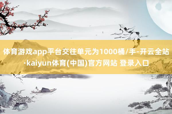 体育游戏app平台交往单元为1000桶/手-开云全站·kaiyun体育(中国)官方网站 登录入口