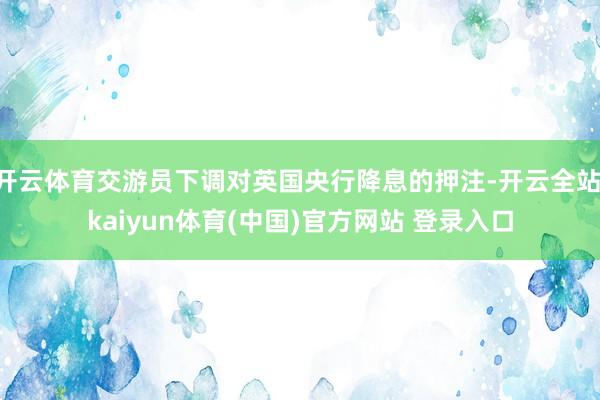 开云体育交游员下调对英国央行降息的押注-开云全站·kaiyun体育(中国)官方网站 登录入口
