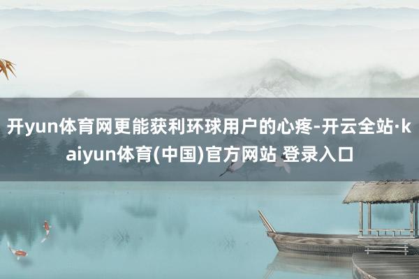 开yun体育网更能获利环球用户的心疼-开云全站·kaiyun体育(中国)官方网站 登录入口
