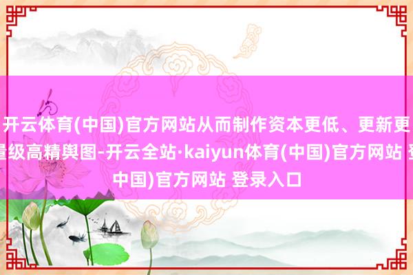 开云体育(中国)官方网站从而制作资本更低、更新更快的轻量级高精舆图-开云全站·kaiyun体育(中国)官方网站 登录入口