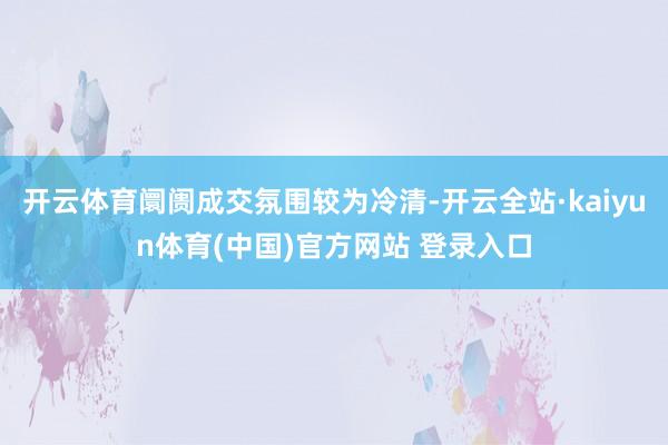开云体育阛阓成交氛围较为冷清-开云全站·kaiyun体育(中国)官方网站 登录入口