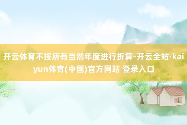 开云体育不按所有当然年度进行折算-开云全站·kaiyun体育(中国)官方网站 登录入口