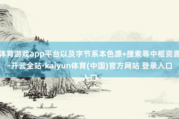 体育游戏app平台以及字节系本色源+搜索等中枢资源-开云全站·kaiyun体育(中国)官方网站 登录入口