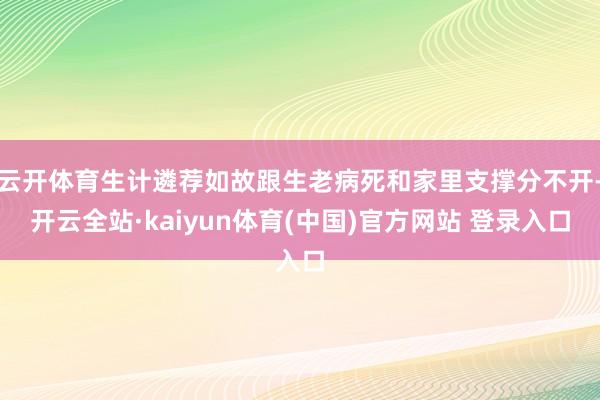 云开体育生计遴荐如故跟生老病死和家里支撑分不开-开云全站·kaiyun体育(中国)官方网站 登录入口