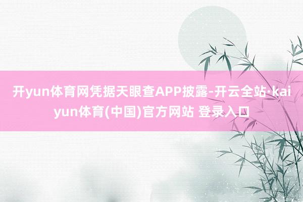 开yun体育网凭据天眼查APP披露-开云全站·kaiyun体育(中国)官方网站 登录入口