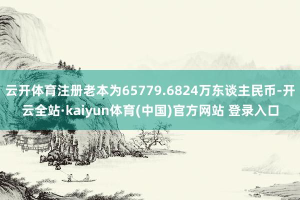 云开体育注册老本为65779.6824万东谈主民币-开云全站·kaiyun体育(中国)官方网站 登录入口