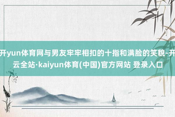 开yun体育网与男友牢牢相扣的十指和满脸的笑貌-开云全站·kaiyun体育(中国)官方网站 登录入口