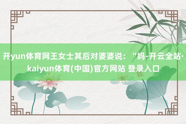 开yun体育网王女士其后对婆婆说：“妈-开云全站·kaiyun体育(中国)官方网站 登录入口