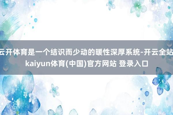 云开体育是一个结识而少动的暖性深厚系统-开云全站·kaiyun体育(中国)官方网站 登录入口