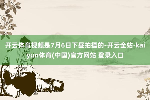 开云体育视频是7月6日下昼拍摄的-开云全站·kaiyun体育(中国)官方网站 登录入口