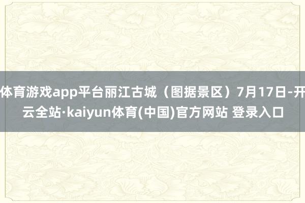 体育游戏app平台丽江古城（图据景区）7月17日-开云全站·kaiyun体育(中国)官方网站 登录入口