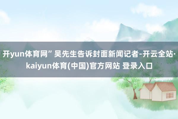 开yun体育网”吴先生告诉封面新闻记者-开云全站·kaiyun体育(中国)官方网站 登录入口