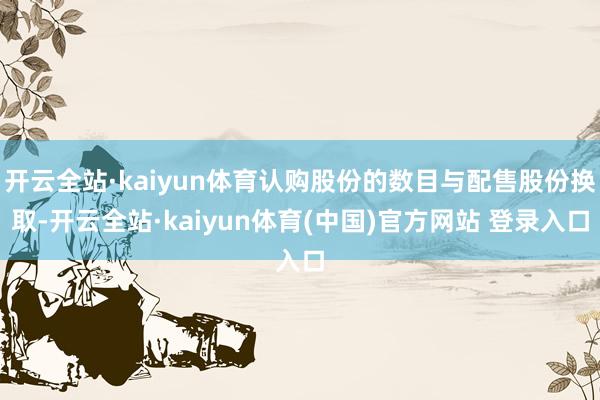 开云全站·kaiyun体育认购股份的数目与配售股份换取-开云全站·kaiyun体育(中国)官方网站 登录入口