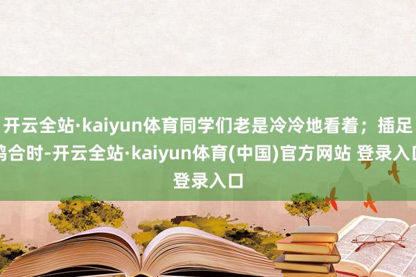 开云全站·kaiyun体育同学们老是冷冷地看着；插足鸠合时-开云全站·kaiyun体育(中国)官方网站 登录入口