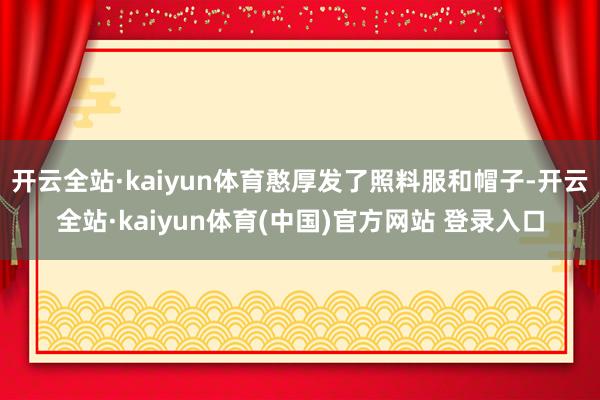 开云全站·kaiyun体育憨厚发了照料服和帽子-开云全站·kaiyun体育(中国)官方网站 登录入口