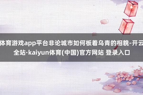 体育游戏app平台非论城市如何板着乌青的相貌-开云全站·kaiyun体育(中国)官方网站 登录入口