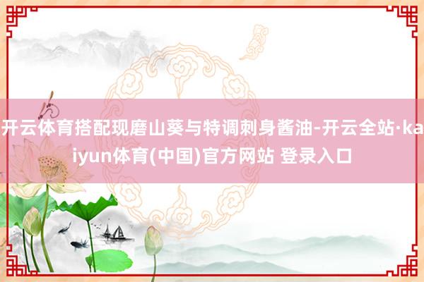 开云体育搭配现磨山葵与特调刺身酱油-开云全站·kaiyun体育(中国)官方网站 登录入口