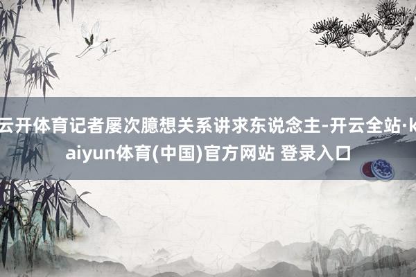 云开体育记者屡次臆想关系讲求东说念主-开云全站·kaiyun体育(中国)官方网站 登录入口
