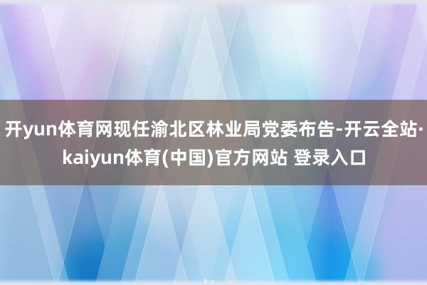 开yun体育网现任渝北区林业局党委布告-开云全站·kaiyun体育(中国)官方网站 登录入口