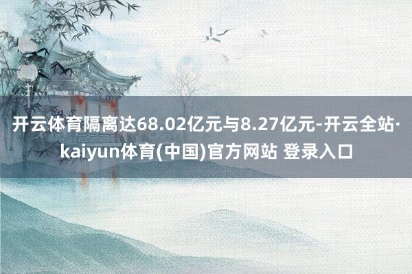 开云体育隔离达68.02亿元与8.27亿元-开云全站·kaiyun体育(中国)官方网站 登录入口
